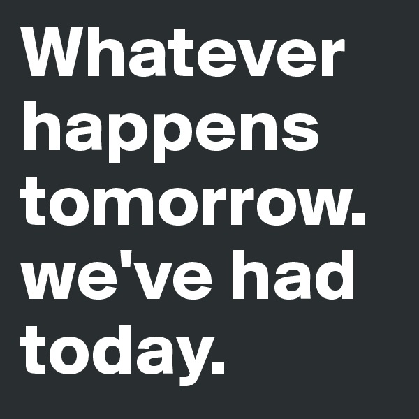 Whatever happens tomorrow.we've had today.