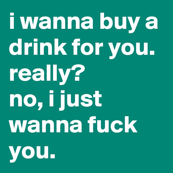 i wanna buy a drink for you.
really?
no, i just wanna fuck you.