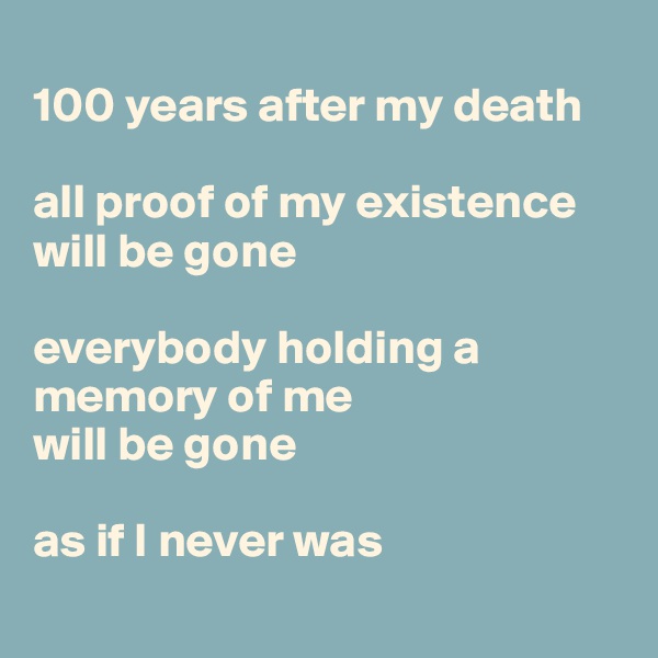 
100 years after my death

all proof of my existence will be gone

everybody holding a memory of me 
will be gone

as if I never was
