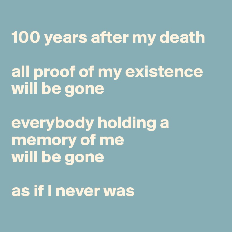 
100 years after my death

all proof of my existence will be gone

everybody holding a memory of me 
will be gone

as if I never was
