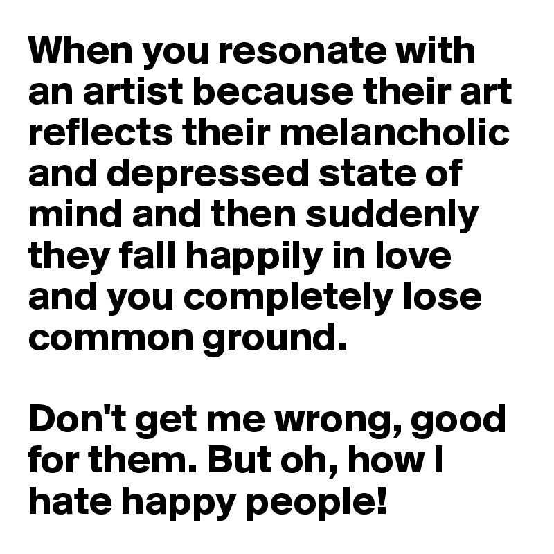 When you resonate with an artist because their art reflects their melancholic and depressed state of mind and then suddenly they fall happily in love and you completely lose common ground. 

Don't get me wrong, good for them. But oh, how I hate happy people! 