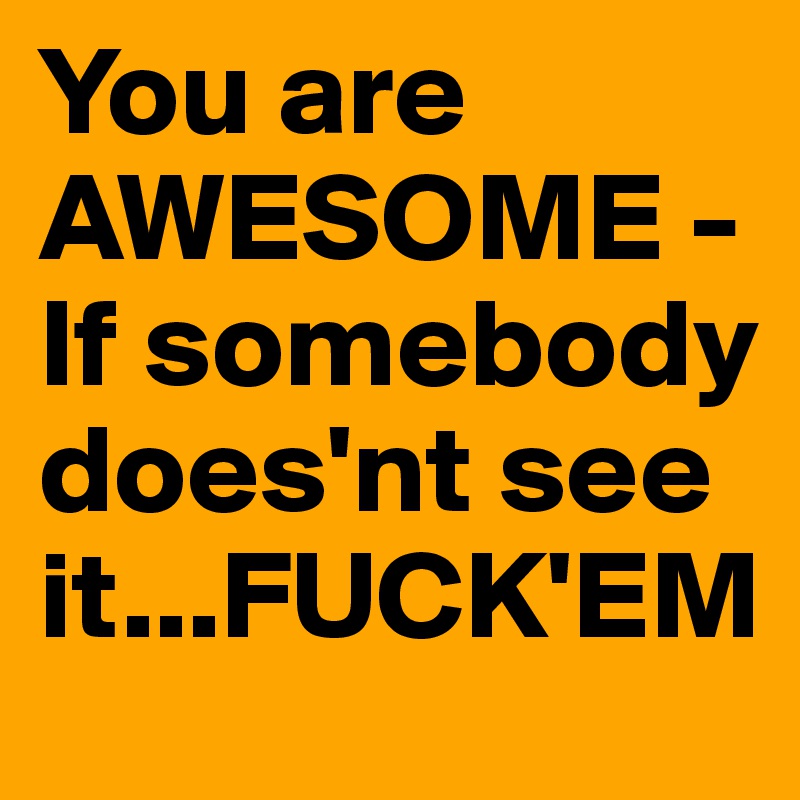 You are AWESOME - If somebody does'nt see it...FUCK'EM