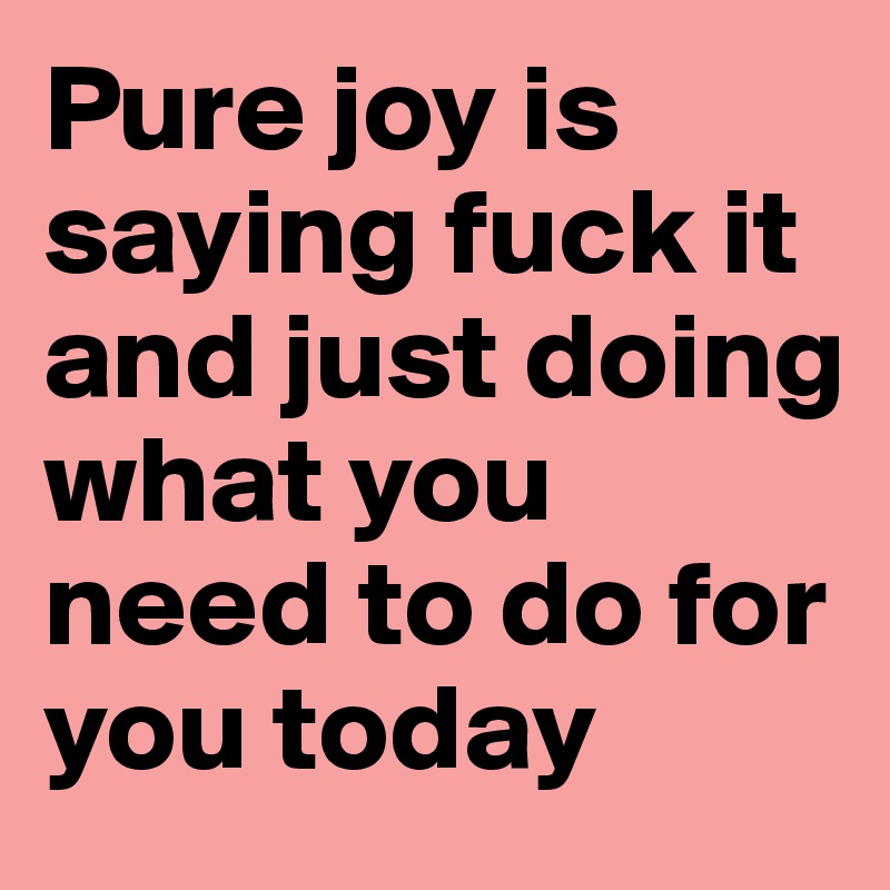 Pure joy is saying fuck it and just doing what you need to do for you today 