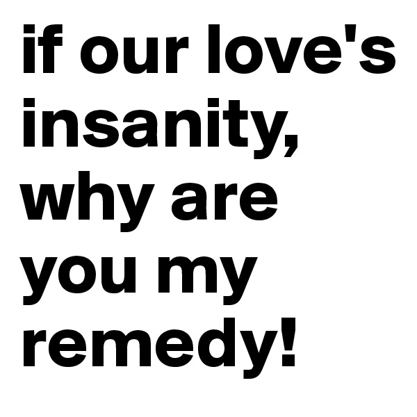 if our love's insanity, why are you my remedy!