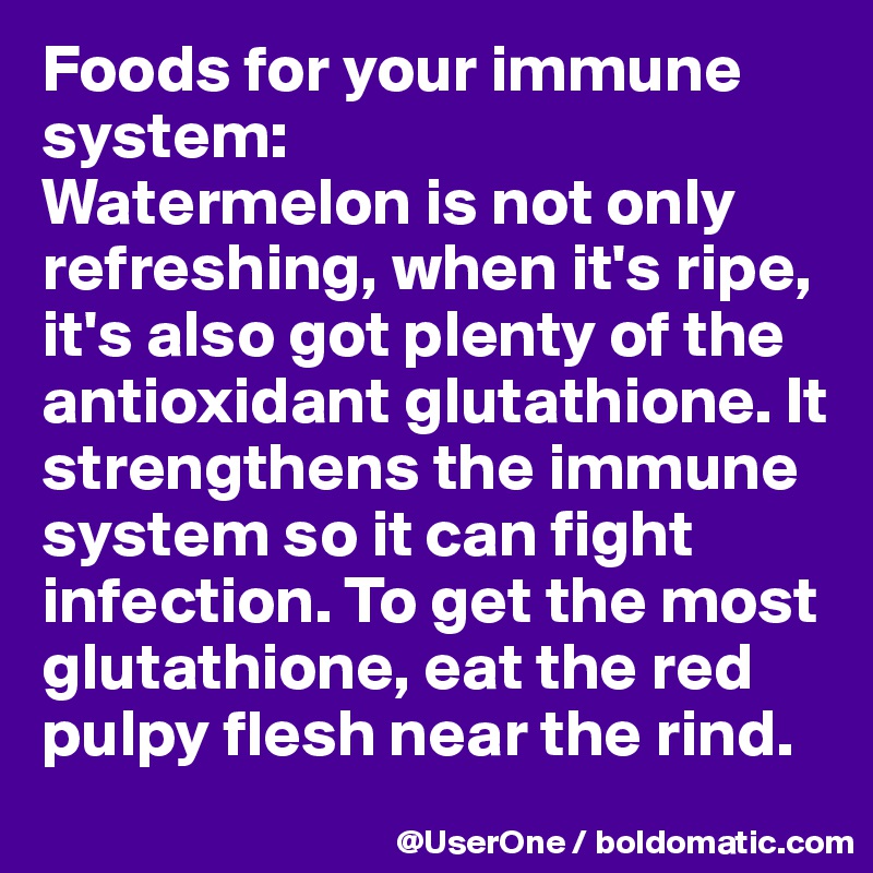 Foods for your immune system:
Watermelon is not only refreshing, when it's ripe, it's also got plenty of the antioxidant glutathione. It strengthens the immune system so it can fight infection. To get the most glutathione, eat the red pulpy flesh near the rind.