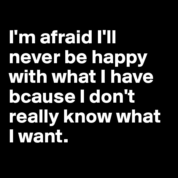 
I'm afraid I'll never be happy with what I have bcause I don't really know what I want.
