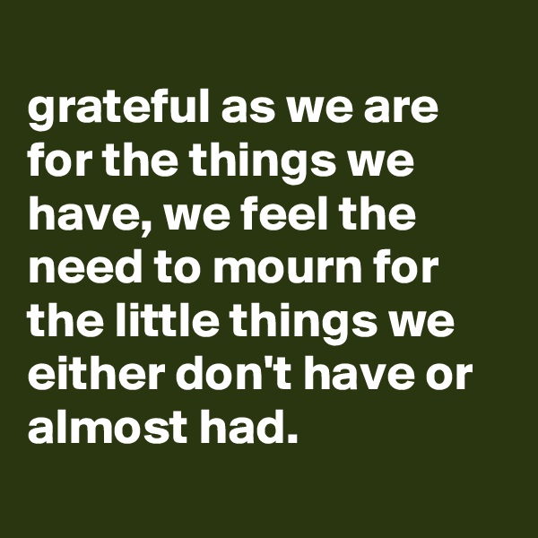 
grateful as we are for the things we have, we feel the need to mourn for the little things we either don't have or almost had.
