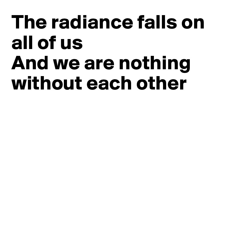 The radiance falls on all of us
And we are nothing 
without each other





