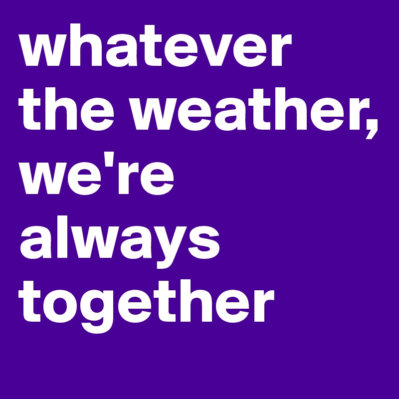 whatever the weather, we're always together