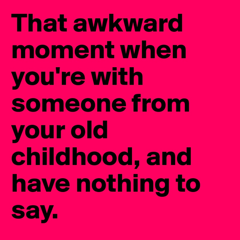 That awkward moment when you're with someone from your old childhood, and have nothing to say.