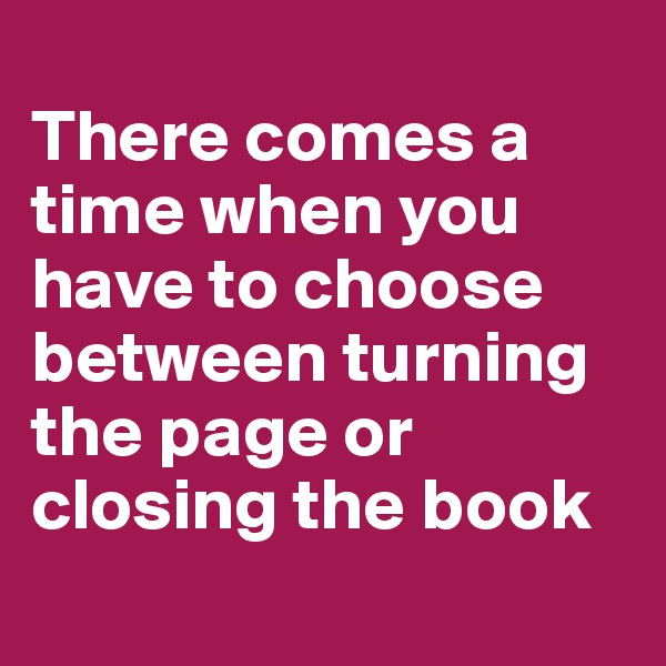 
There comes a time when you have to choose between turning the page or closing the book
