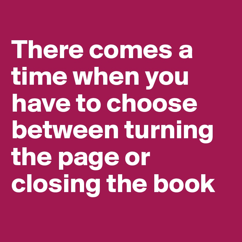 
There comes a time when you have to choose between turning the page or closing the book
