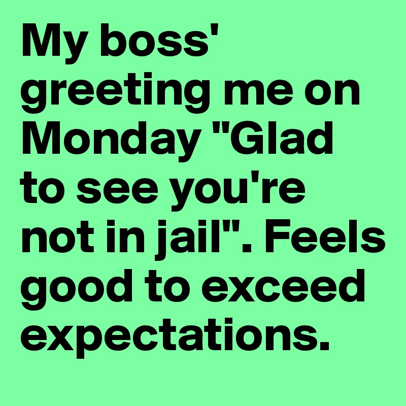 My boss' greeting me on Monday "Glad to see you're not in jail". Feels good to exceed expectations.