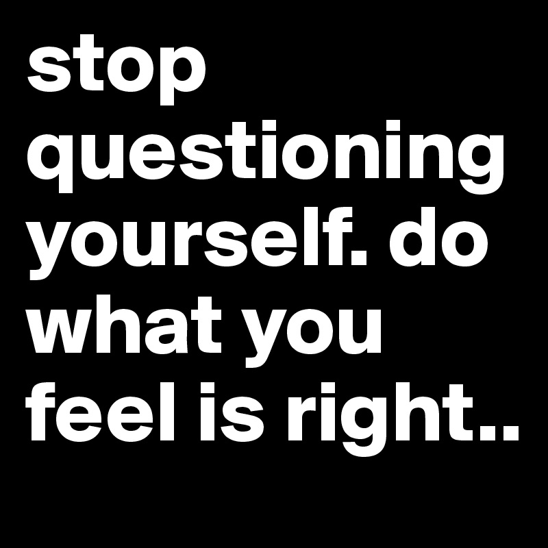 stop questioning yourself. do what you feel is right.. 