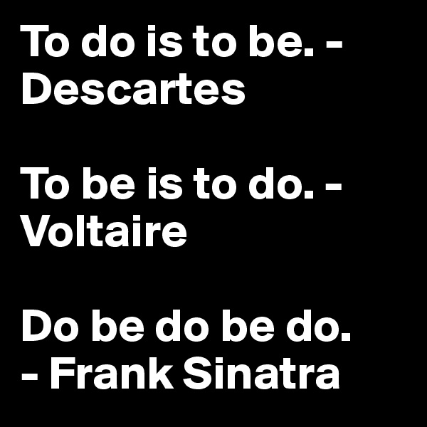 To do is to be. -Descartes 

To be is to do. - Voltaire 

Do be do be do. 
- Frank Sinatra