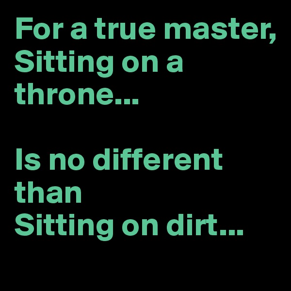 For a true master, 
Sitting on a throne...

Is no different than
Sitting on dirt...