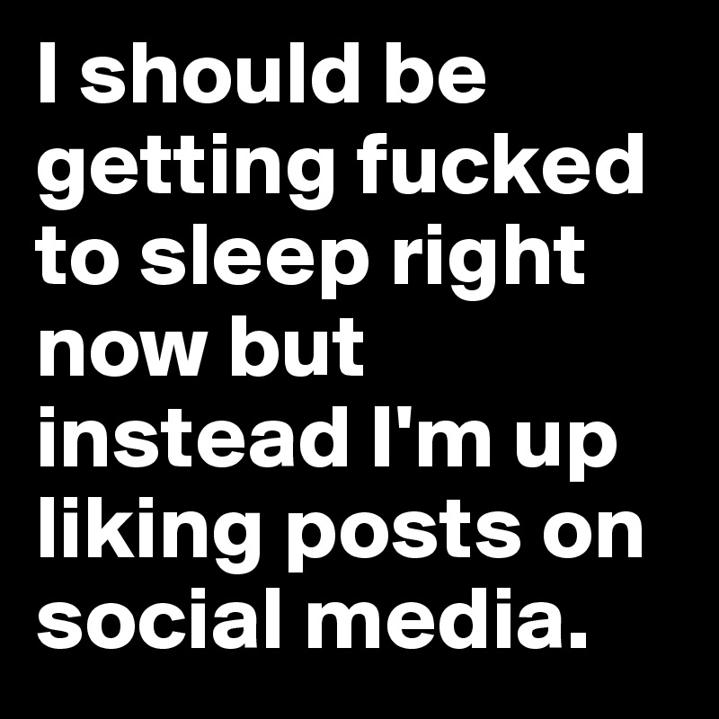 I should be getting fucked to sleep right now but instead I'm up liking posts on social media.   