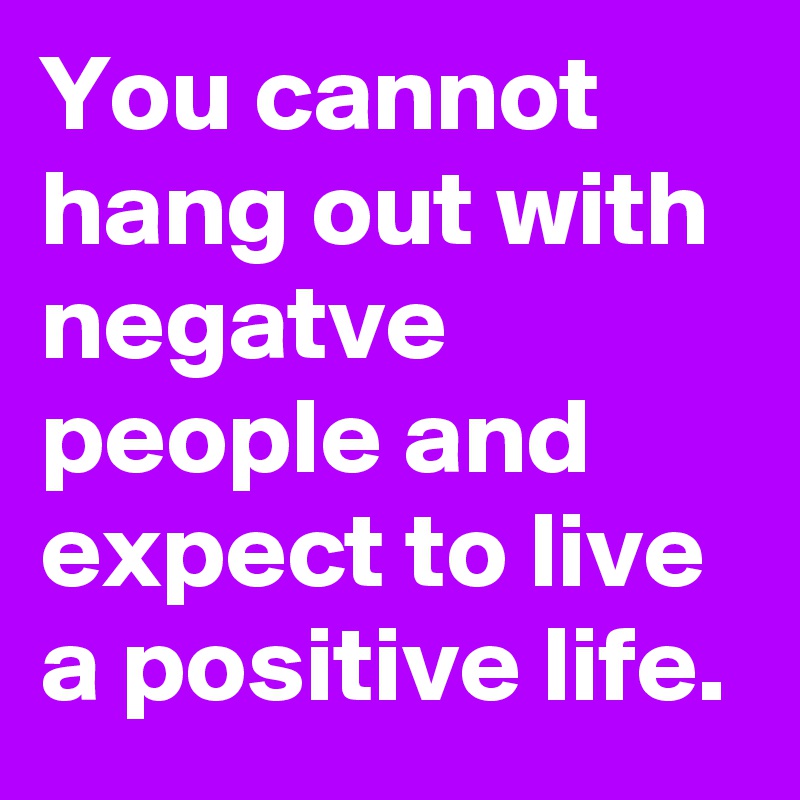 You cannot hang out with negatve people and expect to live a positive life.