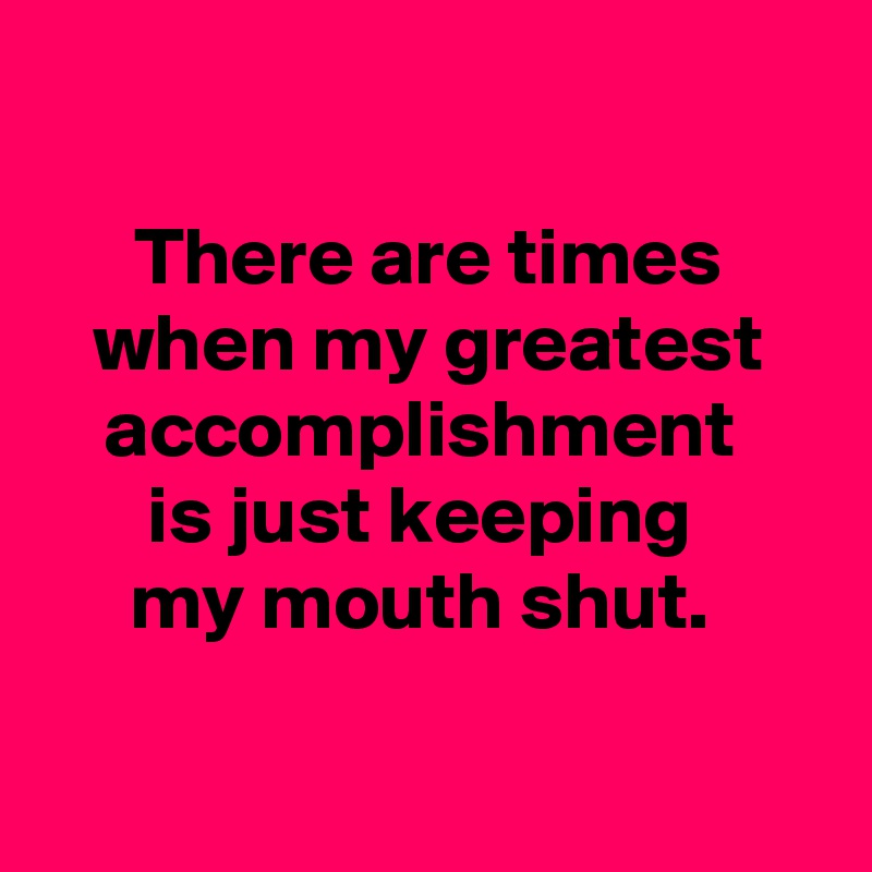 

There are times when my greatest accomplishment 
is just keeping 
my mouth shut. 

