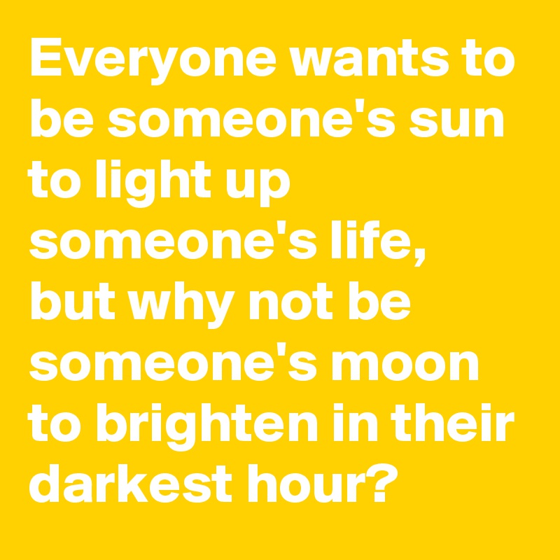 Everyone wants to be someone's sun to light up someone's life, but why not be someone's moon to brighten in their darkest hour?