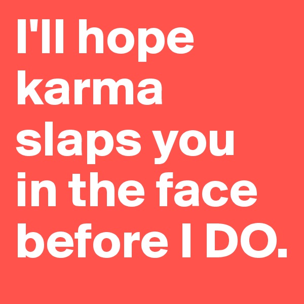 I'll hope karma slaps you in the face before I DO.