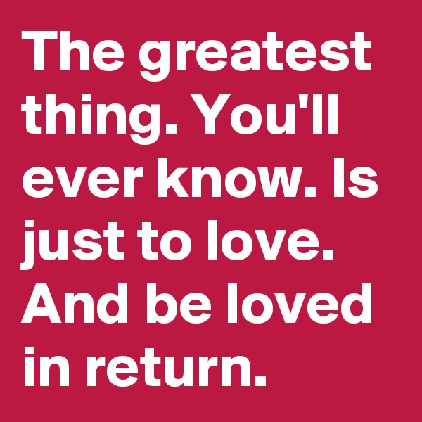 The greatest thing. You'll ever know. Is just to love. And be loved in return. 