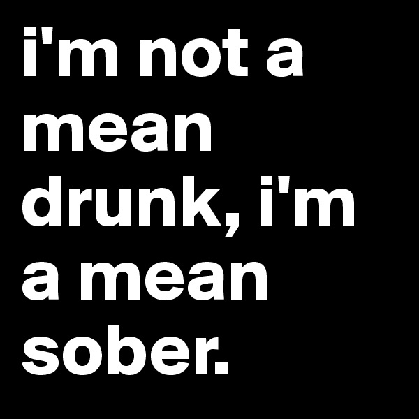 i'm not a mean drunk, i'm a mean sober. 