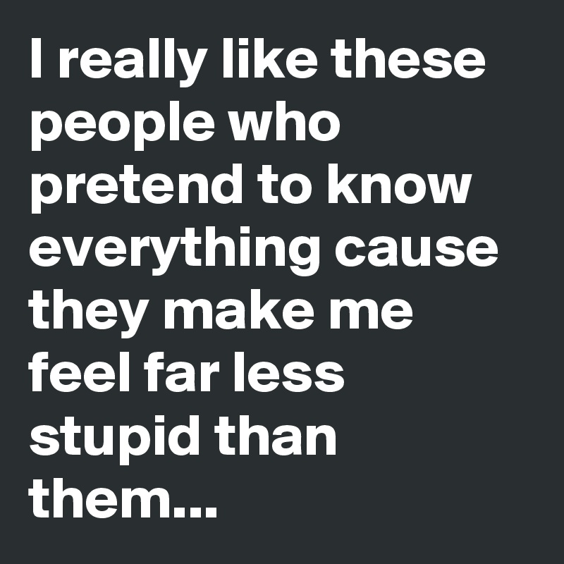 I really like these people who pretend to know everything cause they make me feel far less stupid than them...