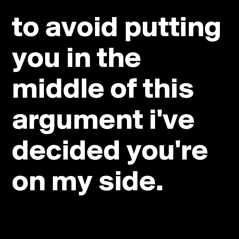 to avoid putting you in the middle of this argument i've decided you're on my side.