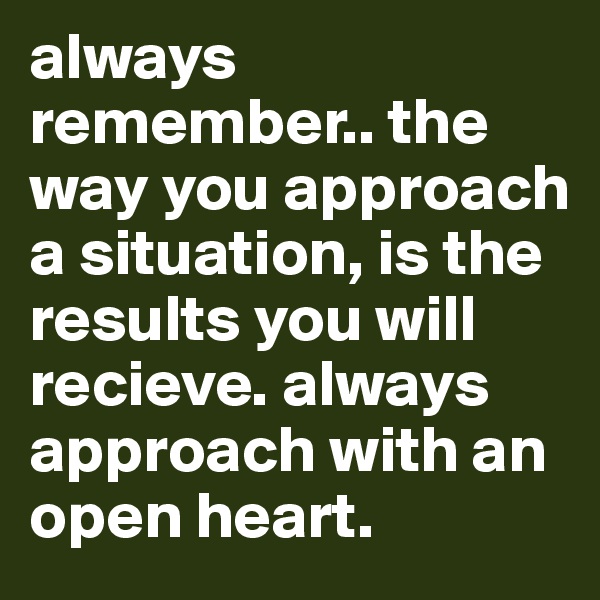 always remember.. the way you approach a situation, is the results you will recieve. always approach with an open heart. 