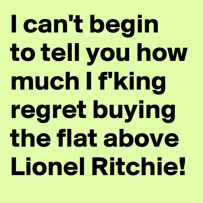 I can't begin to tell you how much I f'king regret buying the flat above Lionel Ritchie!
