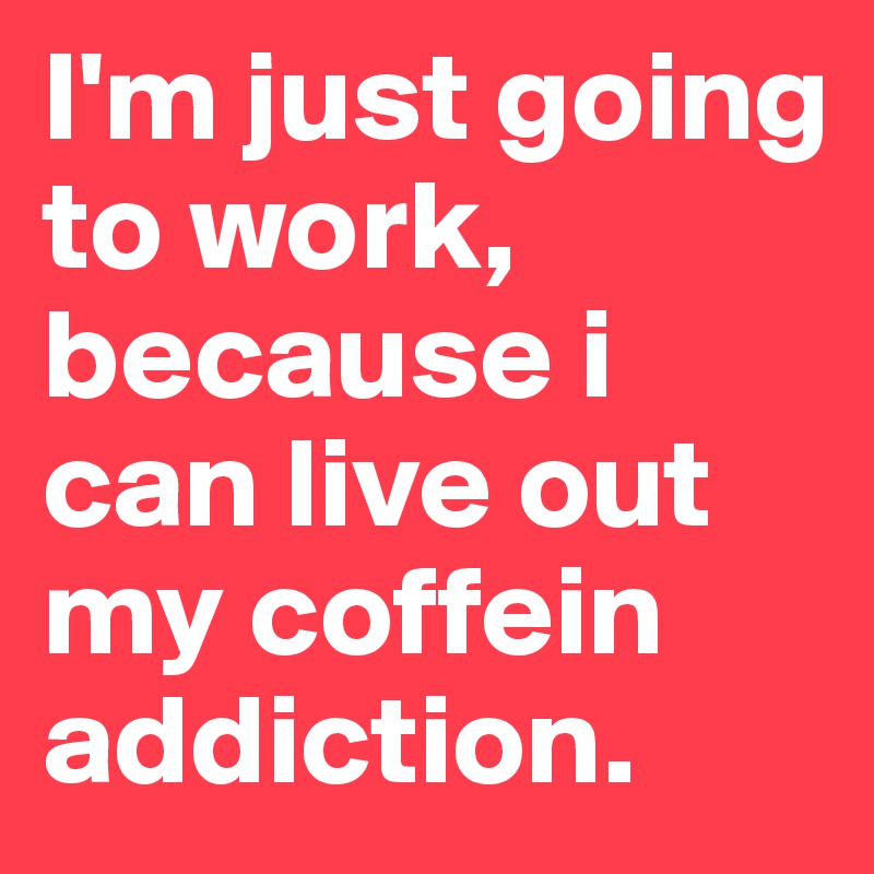 I'm just going to work, because i can live out my coffein addiction.