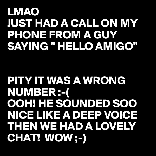 LMAO
JUST HAD A CALL ON MY PHONE FROM A GUY SAYING " HELLO AMIGO" 


PITY IT WAS A WRONG 
NUMBER :-(
OOH! HE SOUNDED SOO
NICE LIKE A DEEP VOICE
THEN WE HAD A LOVELY CHAT!  WOW ;-)  