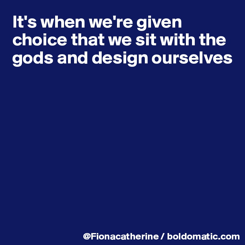 It's when we're given choice that we sit with the gods and design ourselves








