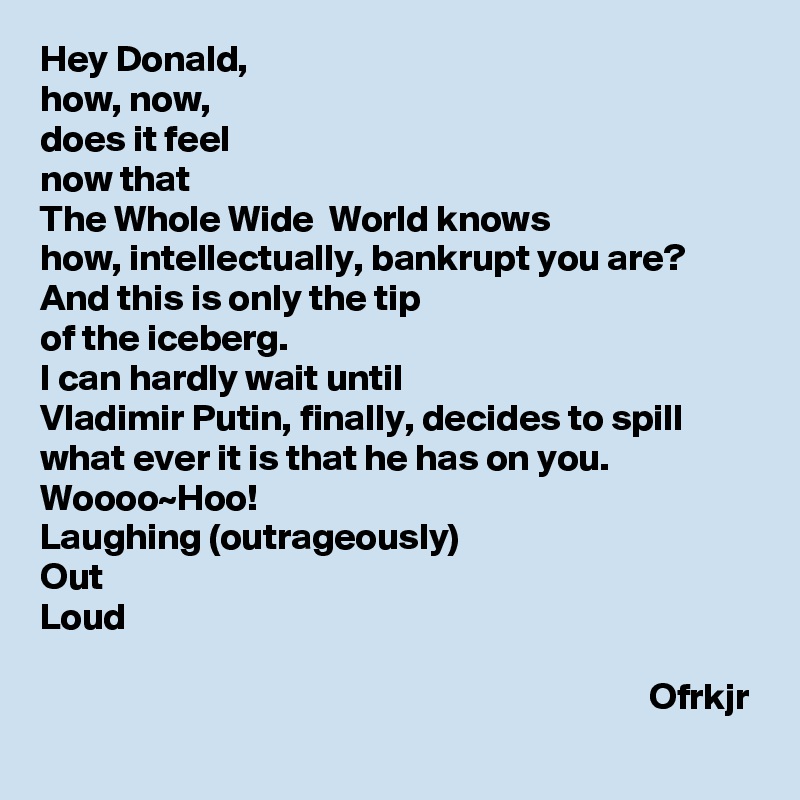 Hey Donald, 
how, now, 
does it feel 
now that 
The Whole Wide  World knows 
how, intellectually, bankrupt you are?
And this is only the tip 
of the iceberg.
I can hardly wait until 
Vladimir Putin, finally, decides to spill what ever it is that he has on you.
Woooo~Hoo!
Laughing (outrageously)
Out
Loud

                                                                                 Ofrkjr
