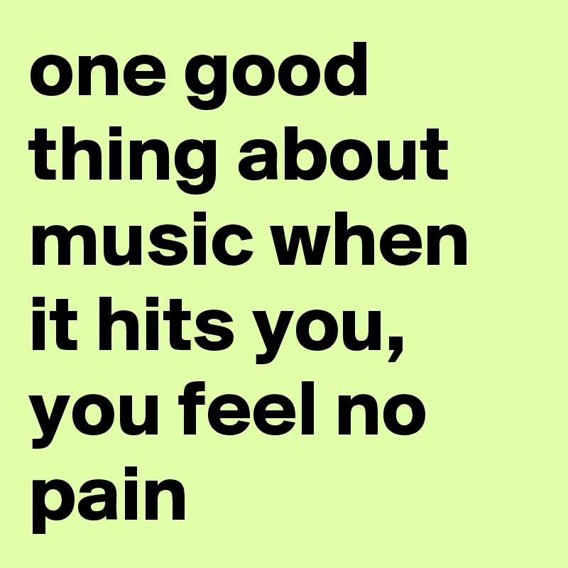 one good thing about music when it hits you, you feel no pain