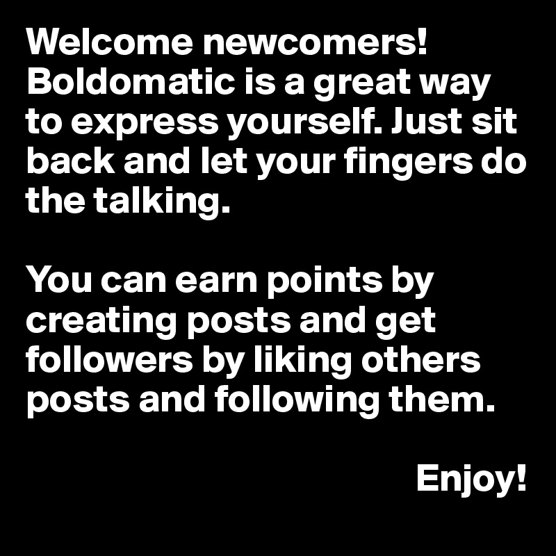 Welcome newcomers!
Boldomatic is a great way to express yourself. Just sit back and let your fingers do the talking. 

You can earn points by creating posts and get followers by liking others posts and following them. 

                                                 Enjoy!
