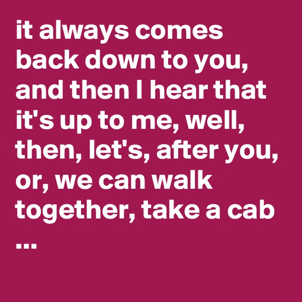 it always comes back down to you, and then I hear that it's up to me, well, then, let's, after you, or, we can walk together, take a cab ...
