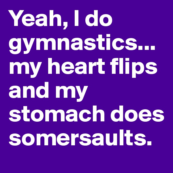 Yeah, I do gymnastics... my heart flips and my stomach does somersaults.