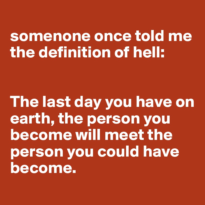 
somenone once told me the definition of hell:


The last day you have on earth, the person you become will meet the person you could have become.
