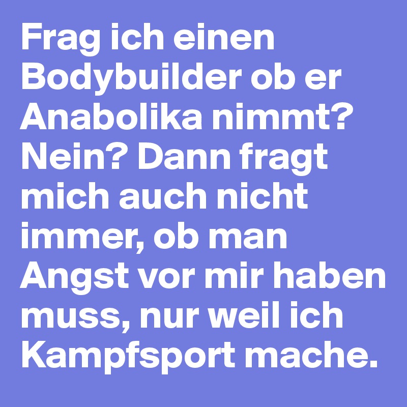 Frag ich einen Bodybuilder ob er Anabolika nimmt? Nein? Dann fragt mich auch nicht immer, ob man Angst vor mir haben muss, nur weil ich Kampfsport mache.