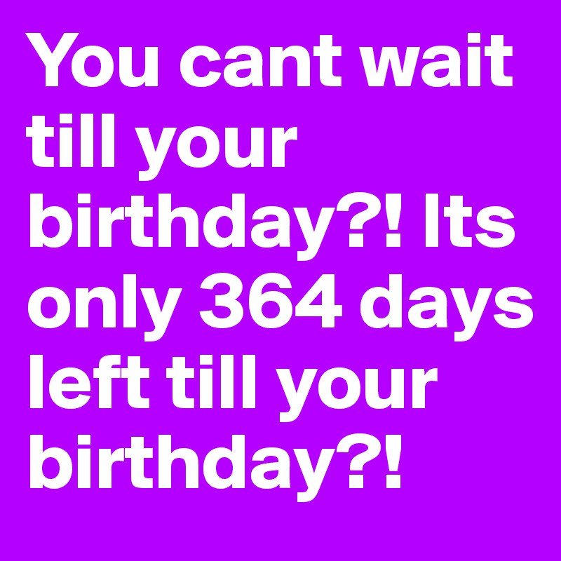You cant wait till your birthday?! Its only 364 days left till your birthday?! 