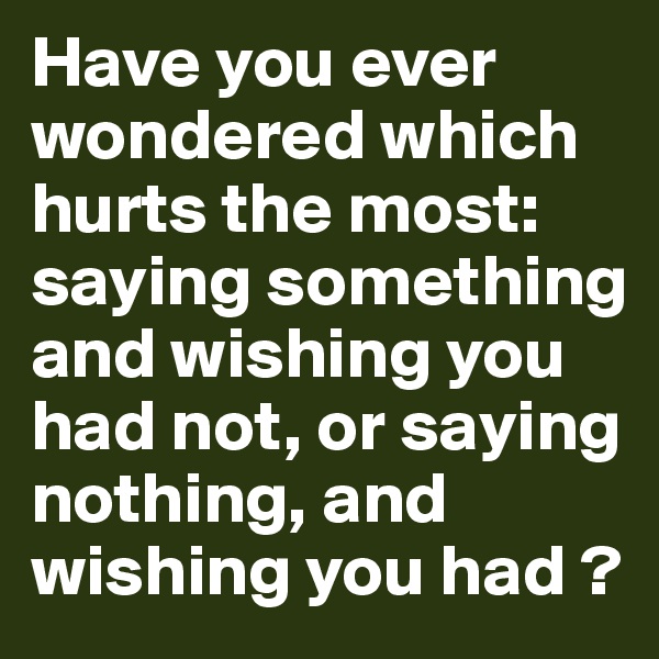 Have you ever wondered which hurts the most: saying something and wishing you had not, or saying nothing, and wishing you had ?
