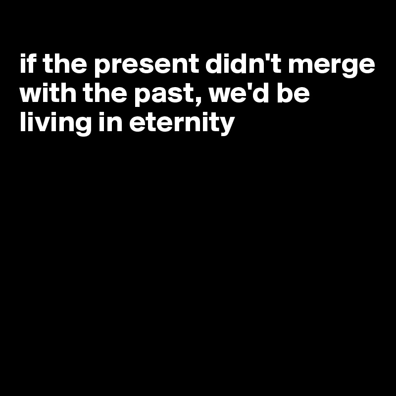 
if the present didn't merge with the past, we'd be living in eternity







