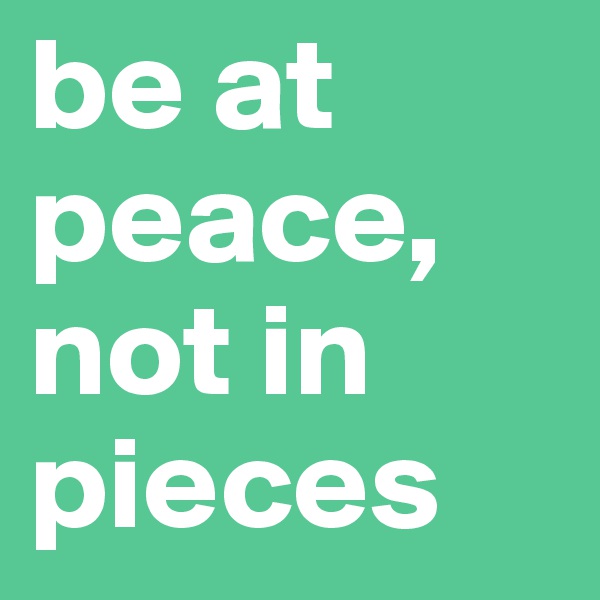 be at peace, not in pieces