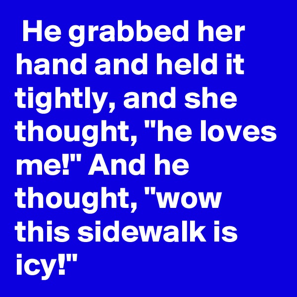  He grabbed her hand and held it tightly, and she thought, "he loves me!" And he thought, "wow this sidewalk is icy!"