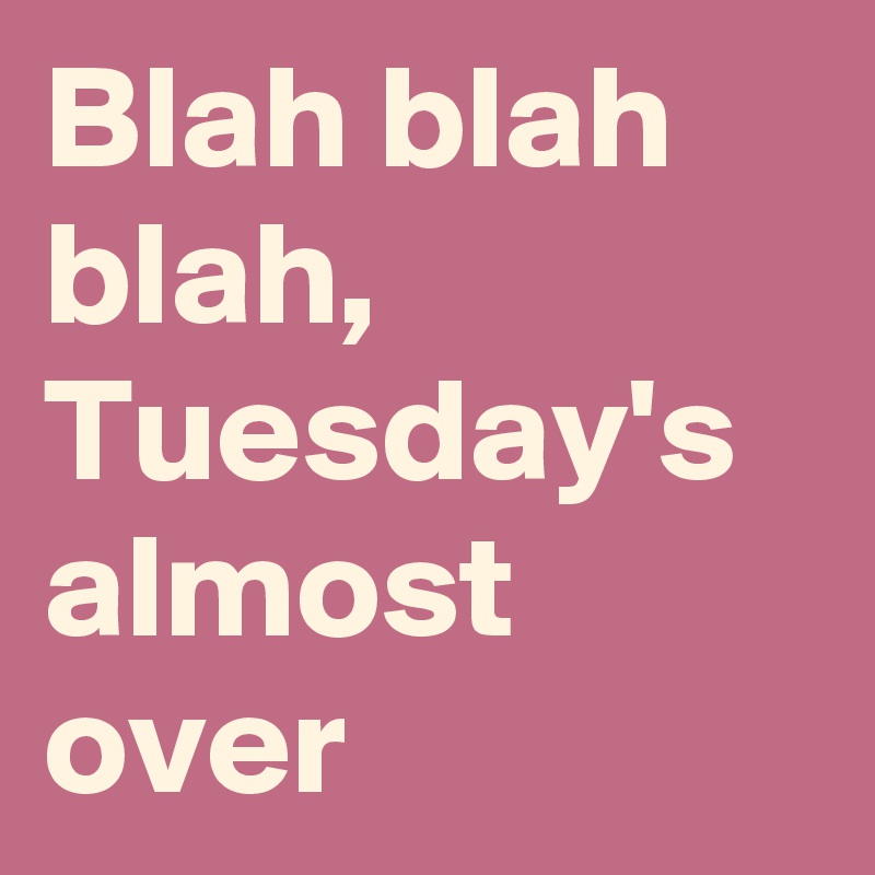 Blah blah blah, Tuesday's almost over
