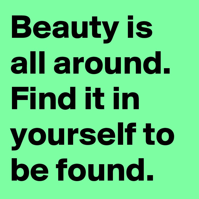 Beauty is all around. Find it in yourself to be found.