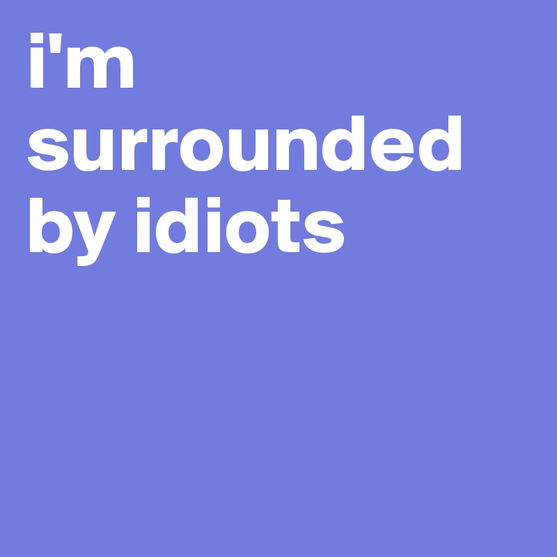 i'm surrounded by idiots


