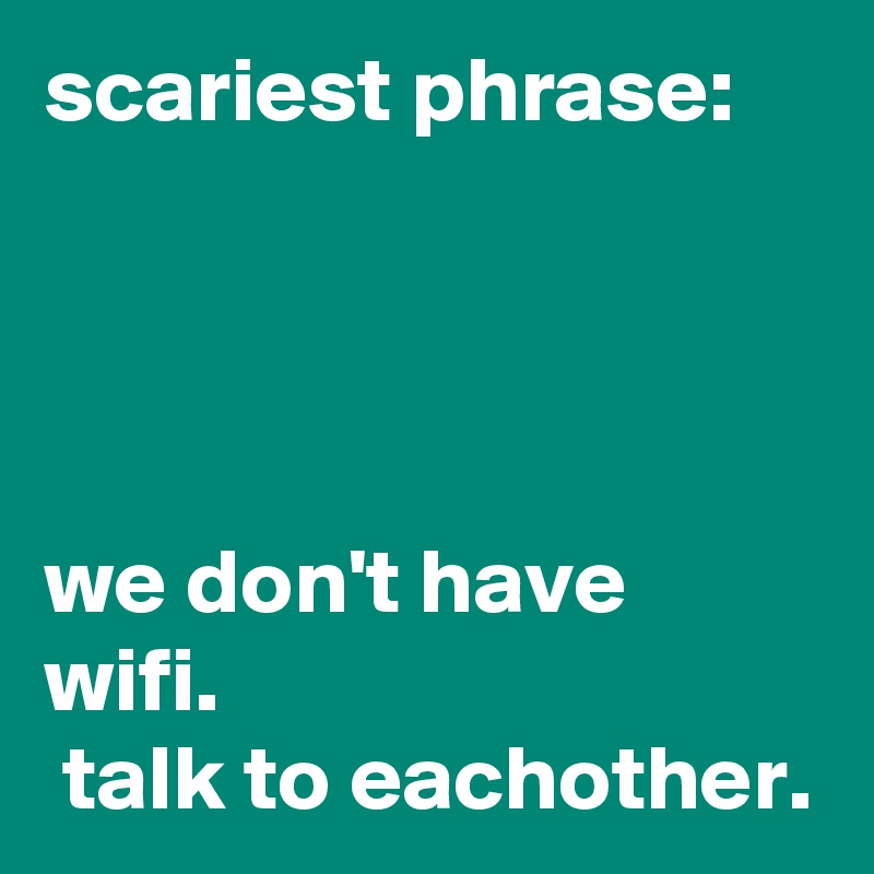 scariest phrase:




we don't have wifi. 
 talk to eachother. 